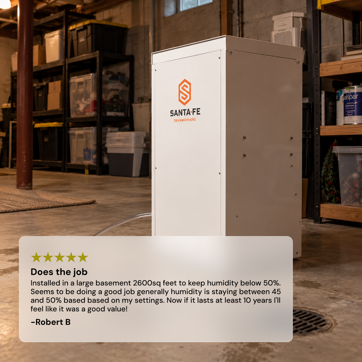 A white Santa Fe Classic dehumidifier stands in a warehouse setting, with a 5 star customer review card overlaid at the bottom. "Does the job. Installed in a large basement 2600sq feet to keep humidity below 50%. Seems to be doing a good job generally humidity is staying between 45 and 50% based based on my settings. Now if it lasts at least 10 years I'll feel like it was a good value!
Robert B"