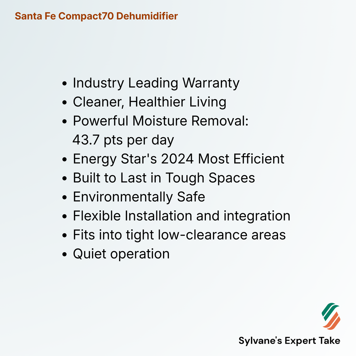 Santa Fe Compact70 Dehumidifier
Industry Leading Warranty
Cleaner, Healthier Living
Powerful Moisture Removal:
43.7 pts per day
Energy Star's 2024 Most Efficient
Built to Last in Tough Spaces
Environmentally Safe
Flexible Installation and integration
Fits into tight low-clearance areas
Quiet operation