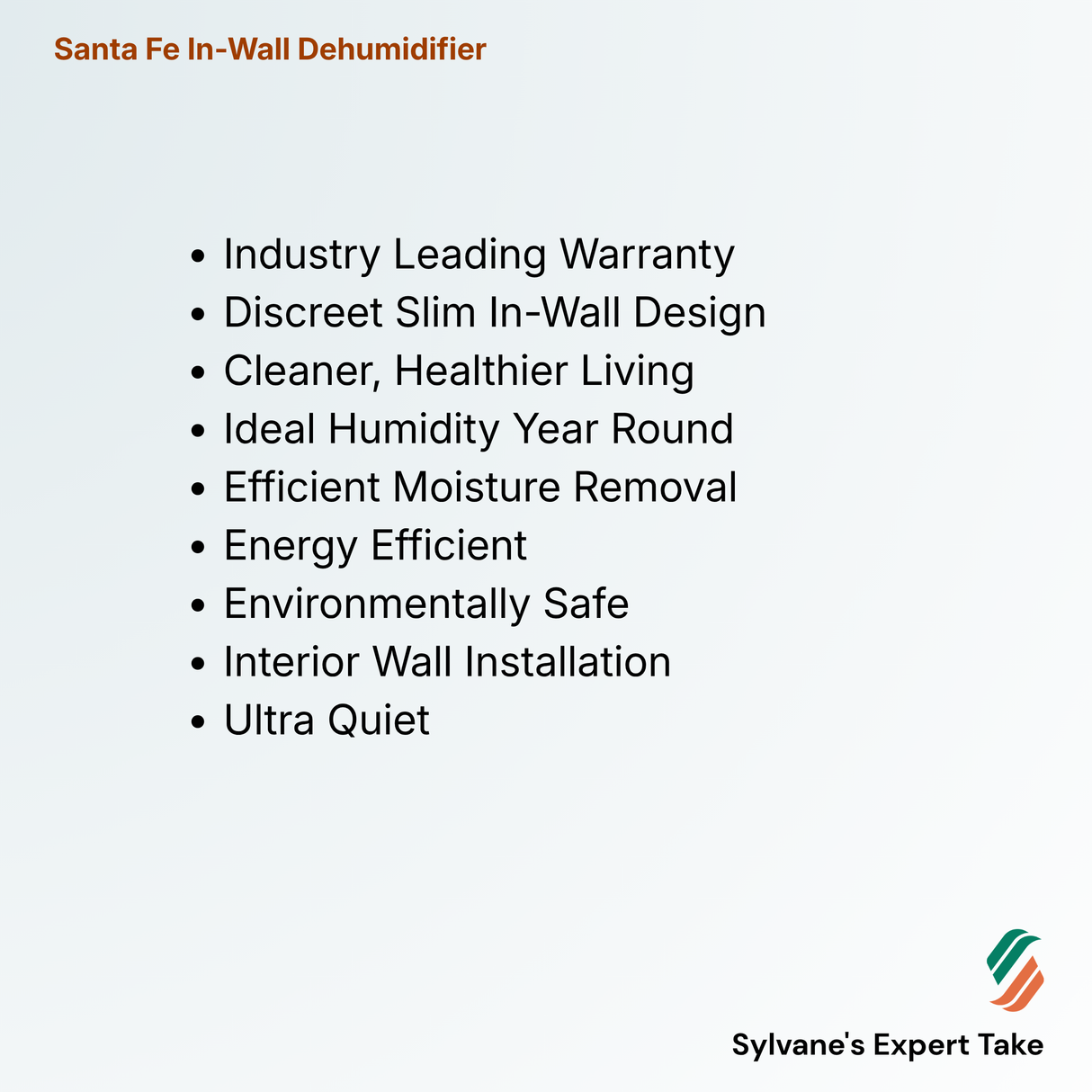 Santa Fe In-Wall Dehumidifier
Industry Leading Warranty
Discreet Slim In-Wall Design
Cleaner, Healthier Living
Ideal Humidity Year Round
Efficient Moisture Removal
Energy Efficient
Environmentally Safe
Interior Wall Installation
Ultra Quiet