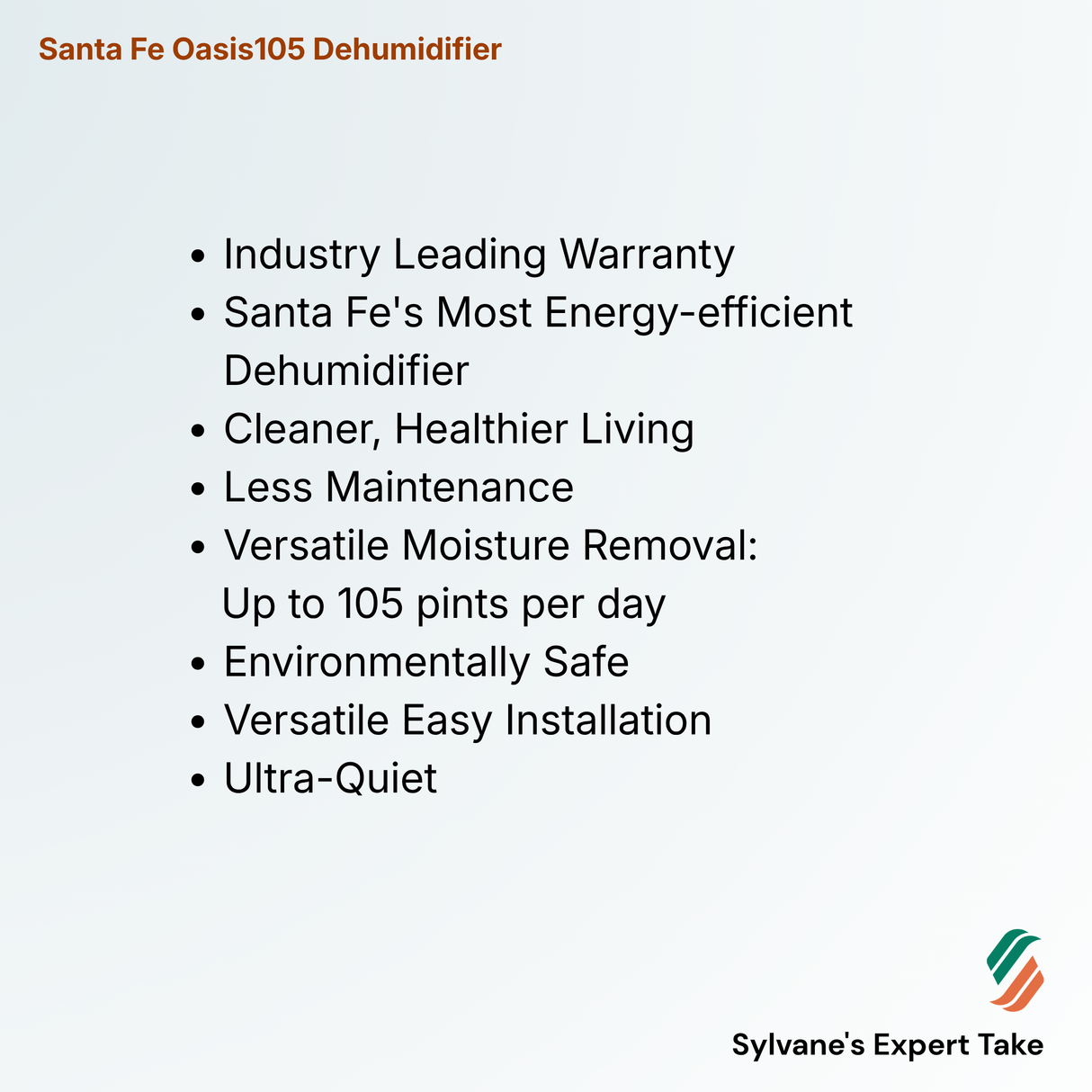Santa Fe Oasis105 Dehumidifier
Industry Leading Warranty
Santa Fe's Most Energy-efficient Dehumidifier
Cleaner, Healthier Living
Less Maintenance
Versatile Moisture Removal:
Up to 105 pints per day
Environmentally Safe
Versatile Easy Installation
Ultra-Quiet