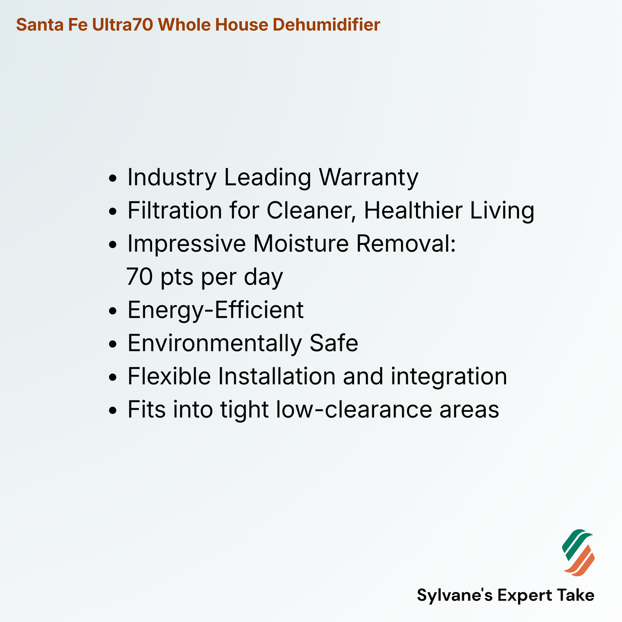 Santa Fe Ultra70 Whole House Dehumidifier
Industry Leading Warranty
Filtration for Cleaner, Healthier Living
Impressive Moisture Removal:
70 pts per day
Energy-Efficient
Environmentally Safe
Flexible Installation and integration
Fits into tight low-clearance areas