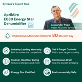 AprilAire EO80 Energy Star Dehumidifier with features listed for 
Powerful Moisture Removal — 80 pts per day
Industry Leading Warranty / Built to outlast the competition · Built-In Condensate Pump · Cleaner, Healthier Living / Reduces allergens and mold 
Set & Forget Controls / Dial in your target humidity
Continuous Drain / Skip the bucket-emptying