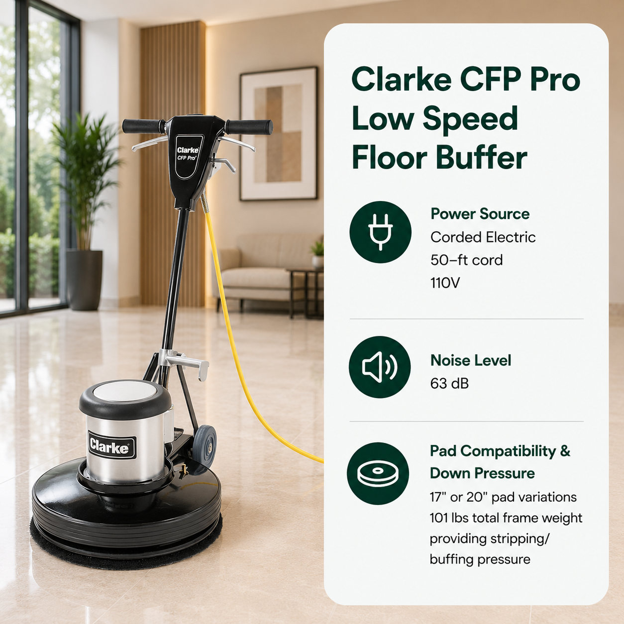 Clarke CFP Pro Low Speed Floor Buffer	features Corded Electric (50-ft cord, 110V), 63 dB,	17" or 20" pad variations. 101 lbs total frame weight providing stripping/buffing pressure.																					