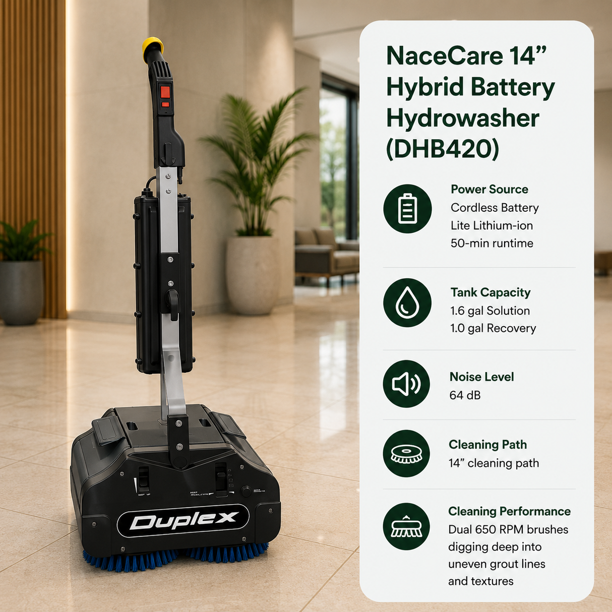NaceCare 14" Hybrid Battery Hydrowasher (DHB420) features Cordless Battery (Lite Lithium-ion, 50-min runtime),	1.6 gal (Solution) / 1.0 gal (Recovery),	64 dB,	14" cleaning path. Features dual 650 RPM brushes digging deep into uneven grout lines and textures.																					
