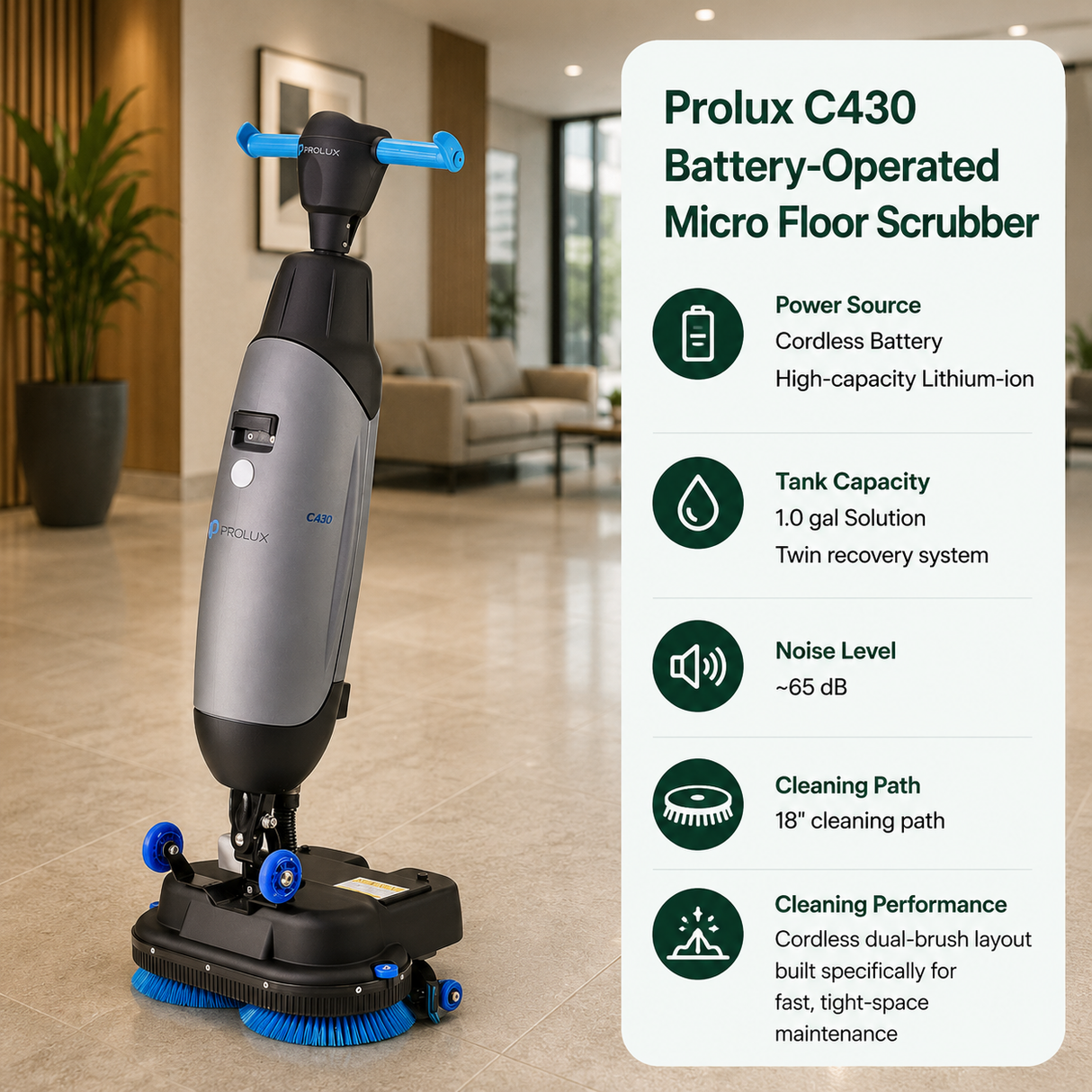 Prolux C430 Battery-Operated Micro Floor Scrubber features Cordless Battery (High-capacity Lithium-ion),	1.0 gal (Solution) / Twin recovery system,	~65 dB,	18" cleaning path. Features a cordless dual-brush layout built specifically for fast, tight-space maintenance.																					