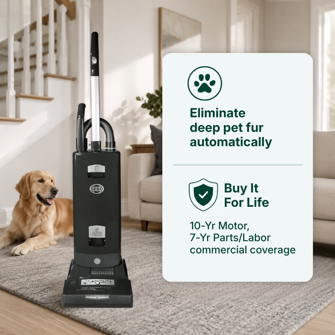 SEBO Automatic X7 Premium features Eliminate deep pet fur automatically	Buy It For Life. 10-Yr Motor, 7-Yr Parts/Labor commercial coverage.