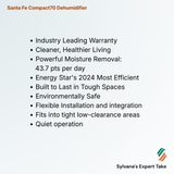 Santa Fe Compact70 Dehumidifier

Industry Leading Warranty
Cleaner, Healthier Living
Powerful Moisture Removal: 
      43.7 pts per day
Energy Star's 2024 Most Efficient 
Built to Last in Tough Spaces
Environmentally Safe
Flexible Installation and integration
Fits into tight low-clearance areas
Quiet operation
