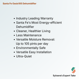 Santa Fe Oasis105 Dehumidifier 
Industry Leading Warranty
Santa Fe's Most Energy-efficient Dehumidifier
Cleaner, Healthier Living
Less Maintenance
Versatile Moisture Removal:
      Up to 105 pints per day
Environmentally Safe
Versatile Easy Installation
Ultra-Quiet 
