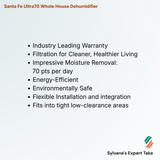 Santa Fe Ultra70 Whole House Dehumidifier 
Industry Leading Warranty
Filtration for Cleaner, Healthier Living
Impressive Moisture Removal: 
      70 pts per day
Energy-Efficient
Environmentally Safe
Flexible Installation and integration
Fits into tight low-clearance areas
